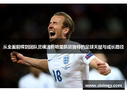 从全面前锋到团队灵魂浅析哈里凯恩独特的足球天赋与成长路径